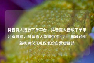 抖音真人播放下单平台，抖音真人播放下单平台有哪些，抖音真人直播带货平台，解锁商业新机遇亿乐社区低价自营货源站