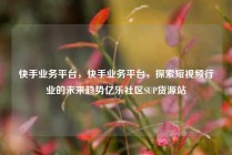 快手业务平台，快手业务平台，探索短视频行业的未来趋势亿乐社区SUP货源站