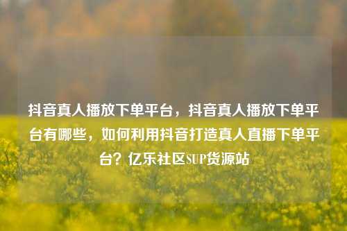 抖音真人播放下单平台，抖音真人播放下单平台有哪些，如何利用抖音打造真人直播下单平台？亿乐社区SUP货源站  第1张