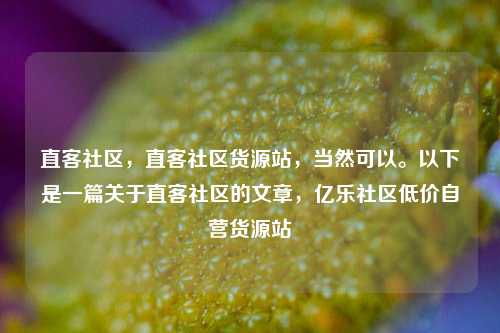 直客社区，直客社区货源站	，当然可以。以下是一篇关于直客社区的文章，亿乐社区低价自营货源站  第1张