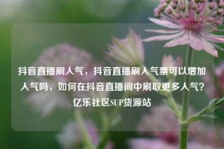 抖音直播刷人气，抖音直播刷人气票可以增加人气吗，如何在抖音直播间中刷取更多人气？亿乐社区SUP货源站