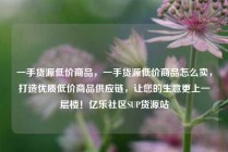 一手货源低价商品，一手货源低价商品怎么卖，打造优质低价商品供应链，让您的生意更上一层楼！亿乐社区SUP货源站