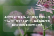 小红书业务下单平台，小红书业务下单平台是什么，小红书业务下单平台，解锁高效购物体验的新途径亿乐社区SUP货源站