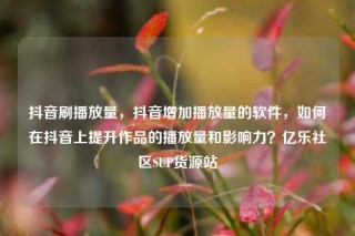 抖音刷播放量，抖音增加播放量的软件，如何在抖音上提升作品的播放量和影响力？亿乐社区SUP货源站