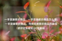 一手货源低价商品，一手货源低价商品怎么卖，一手货源低价商品，寻找优质低价商品的最佳途径亿乐社区SUP货源站