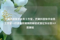 代刷抖音快手业务工作室，代刷抖音快手业务工作室—打造爆款视频的秘密武器亿乐社区SUP货源站