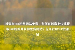 抖音刷1000粉丝网站免费，如何在抖音上快速获取1000粉丝并获得免费网站？亿乐社区SUP货源站