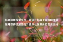 抖音刷播放量平台，如何在抖音上高效刷播放量并获得流量变现？亿乐社区低价自营货源站