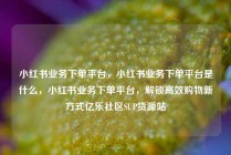 小红书业务下单平台，小红书业务下单平台是什么，小红书业务下单平台，解锁高效购物新方式亿乐社区SUP货源站
