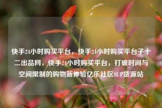 快手24小时购买平台，快手24小时购买平台子十二出品网，快手24小时购买平台，打破时间与空间限制的购物新体验亿乐社区SUP货源站