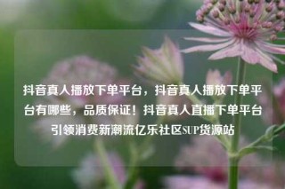 抖音真人播放下单平台，抖音真人播放下单平台有哪些，品质保证！抖音真人直播下单平台引领消费新潮流亿乐社区SUP货源站