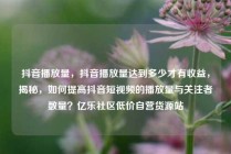 抖音播放量，抖音播放量达到多少才有收益，揭秘，如何提高抖音短视频的播放量与关注者数量？亿乐社区低价自营货源站
