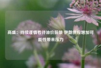 高盛：持续谨慎看待油价前景 伊朗供应增加可能性带来压力