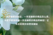 一手货源低价商品，一手货源低价商品怎么卖，手把手教你获取一手货源低价商品的秘密！亿乐社区低价自营货源站