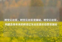 时空云社区，时空云社区货源站，时空云社区，构建连接未来的桥梁亿乐社区低价自营货源站