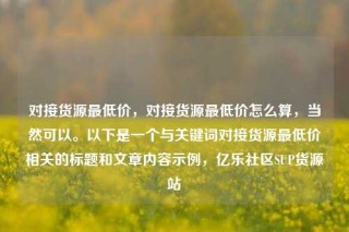 对接货源最低价，对接货源最低价怎么算，当然可以。以下是一个与关键词对接货源最低价相关的标题和文章内容示例，亿乐社区SUP货源站