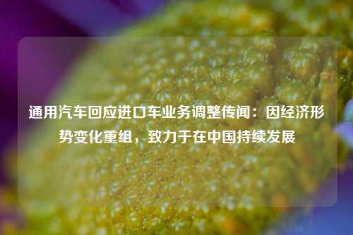 通用汽车回应进口车业务调整传闻：因经济形势变化重组，致力于在中国持续发展  第1张