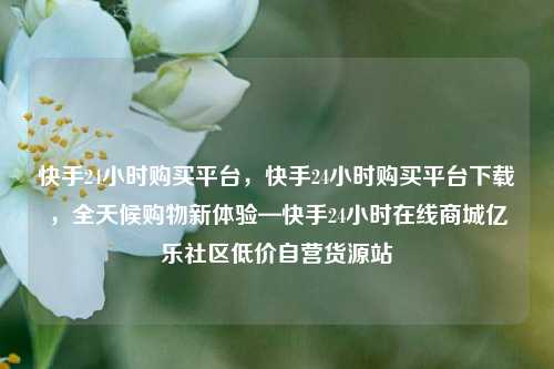 快手24小时购买平台，快手24小时购买平台下载，全天候购物新体验—快手24小时在线商城亿乐社区低价自营货源站  第1张