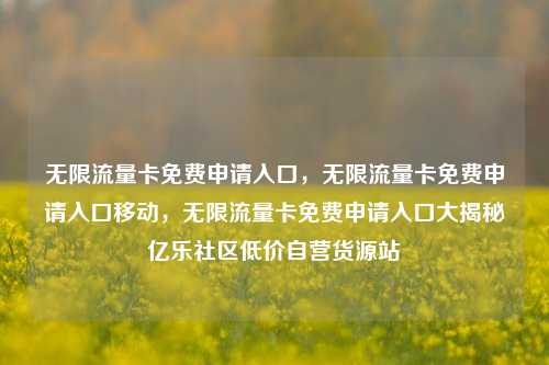 无限流量卡免费申请入口，无限流量卡免费申请入口移动	，无限流量卡免费申请入口大揭秘亿乐社区低价自营货源站  第1张