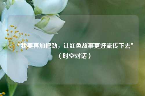 “我要再加把劲，让红色故事更好流传下去”（时空对话）  第1张