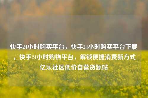 快手24小时购买平台，快手24小时购买平台下载	，快手24小时购物平台，解锁便捷消费新方式亿乐社区低价自营货源站  第1张