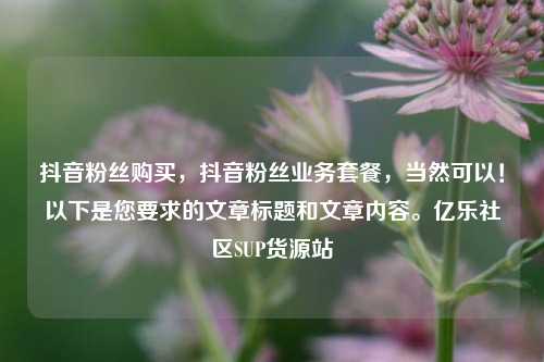 抖音粉丝购买，抖音粉丝业务套餐，当然可以！以下是您要求的文章标题和文章内容。亿乐社区SUP货源站  第1张