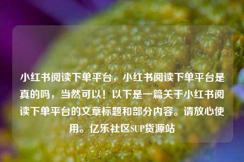 小红书阅读下单平台	，小红书阅读下单平台是真的吗，当然可以！以下是一篇关于小红书阅读下单平台的文章标题和部分内容	。请放心使用。亿乐社区SUP货源站  第1张