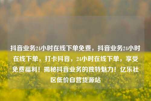抖音业务24小时在线下单免费	，抖音业务24小时在线下单，打卡抖音，24小时在线下单	，享受免费福利！揭秘抖音业务的独特魅力！亿乐社区低价自营货源站  第1张