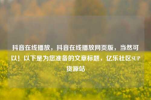 抖音在线播放，抖音在线播放网页版，当然可以！以下是为您准备的文章标题，亿乐社区SUP货源站  第1张