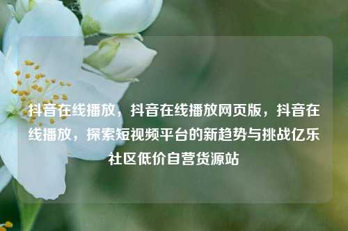 抖音在线播放，抖音在线播放网页版，抖音在线播放	，探索短视频平台的新趋势与挑战亿乐社区低价自营货源站  第1张