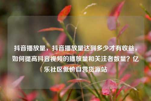 抖音播放量	，抖音播放量达到多少才有收益，如何提高抖音视频的播放量和关注者数量？亿乐社区低价自营货源站  第1张