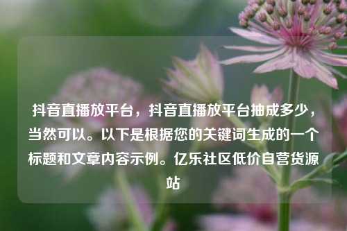 抖音直播放平台，抖音直播放平台抽成多少	，当然可以。以下是根据您的关键词生成的一个标题和文章内容示例。亿乐社区低价自营货源站  第1张