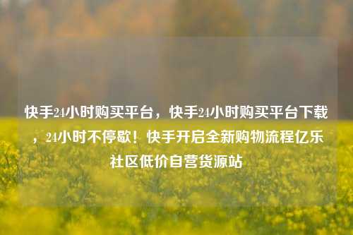 快手24小时购买平台，快手24小时购买平台下载	，24小时不停歇！快手开启全新购物流程亿乐社区低价自营货源站  第1张